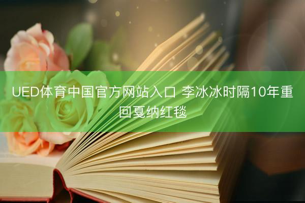 UED体育中国官方网站入口 李冰冰时隔10年重回戛纳红毯