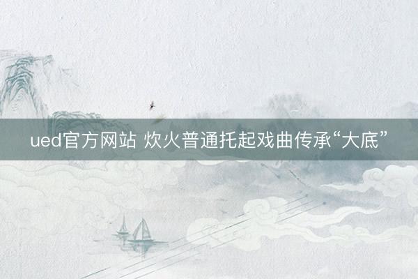 ued官方网站 炊火普通托起戏曲传承“大底”