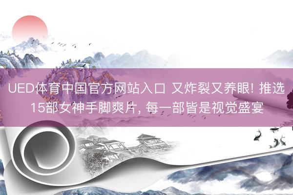 UED体育中国官方网站入口 又炸裂又养眼! 推选15部女神手脚爽片, 每一部皆是视觉盛宴