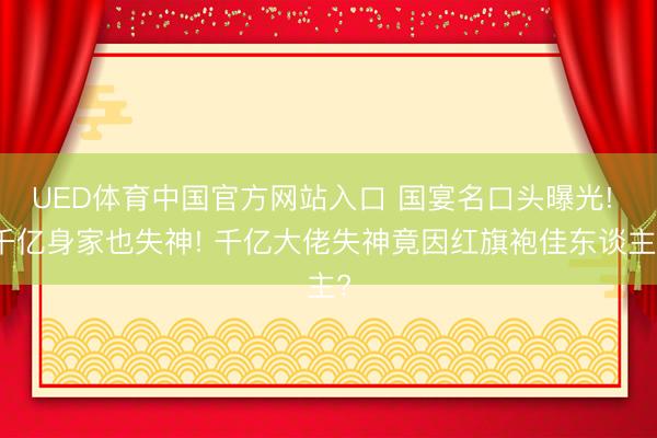 UED体育中国官方网站入口 国宴名口头曝光! 千亿身家也失神! 千亿大佬失神竟因红旗袍佳东谈主?