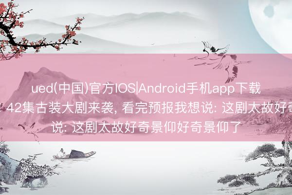 ued(中国)官方IOS|Android手机app下载入口 央八今晚播! 42集古装大剧来袭， 看完预报我想说: 这剧太故好奇景仰好奇景仰了
