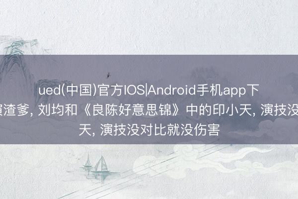 ued(中国)官方IOS|Android手机app下载入口 同是演渣爹, 刘均和《良陈好意思锦》中的印小天, 演技没对比就没伤害