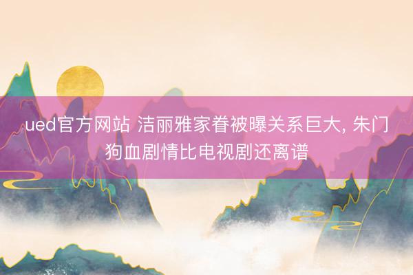 ued官方网站 洁丽雅家眷被曝关系巨大, 朱门狗血剧情比电视剧还离谱