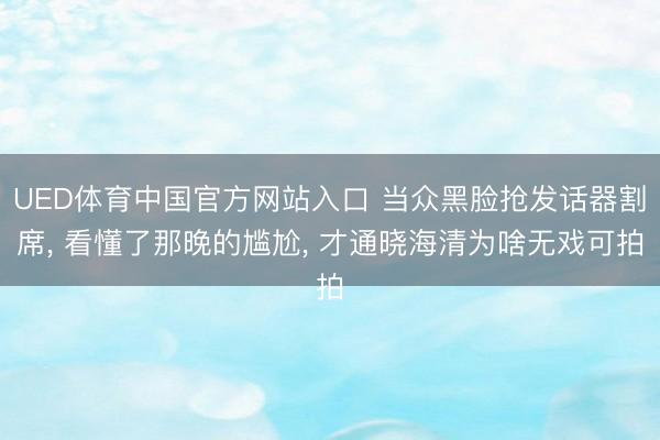 UED体育中国官方网站入口 当众黑脸抢发话器割席, 看懂了那晚的尴尬, 才通晓海清为啥无戏可拍