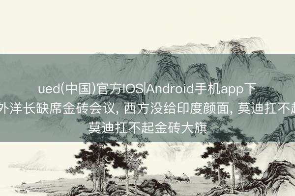 ued(中国)官方IOS|Android手机app下载入口 中外洋长缺席金砖会议， 西方没给印度颜面， 莫迪扛不起金砖大旗