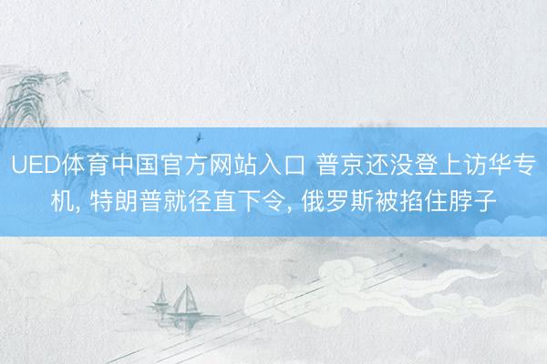 UED体育中国官方网站入口 普京还没登上访华专机， 特朗普就径直下令， 俄罗斯被掐住脖子