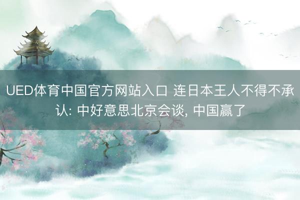 UED体育中国官方网站入口 连日本王人不得不承认: 中好意思北京会谈， 中国赢了