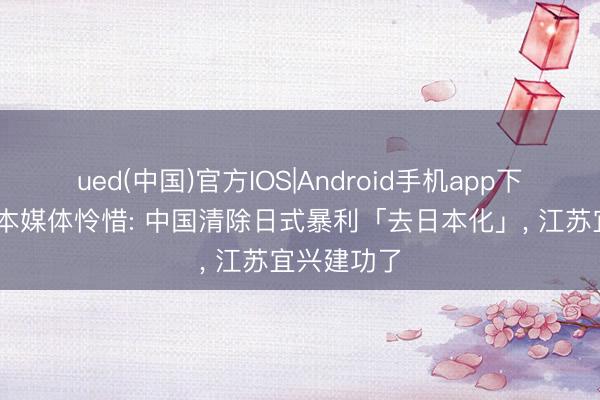 ued(中国)官方IOS|Android手机app下载入口 日本媒体怜惜: 中国清除日式暴利「去日本化」, 江苏宜兴建功了