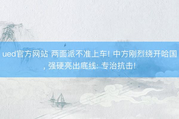 ued官方网站 两面派不准上车! 中方刚烈绕开哈国， 强硬亮出底线: 专治抗击!