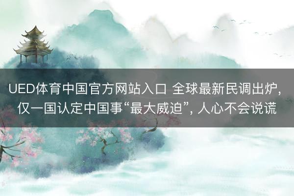 UED体育中国官方网站入口 全球最新民调出炉， 仅一国认定中国事“最大威迫”， 人心不会说谎