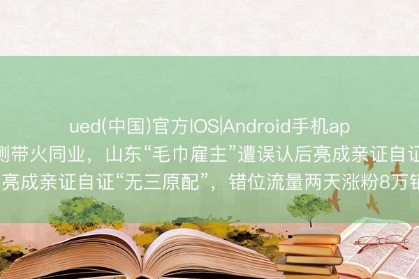 ued(中国)官方IOS|Android手机app下载入口 洁丽雅风云不测带火同业，山东“毛巾雇主”遭误认后亮成亲证自证“无三原配”，错位流量两天涨粉8万销售额破百万