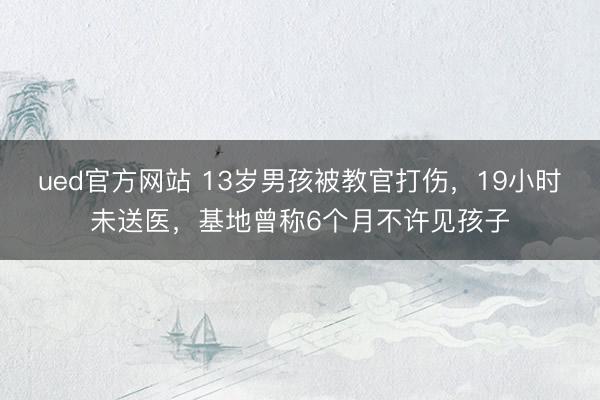 ued官方网站 13岁男孩被教官打伤,19小时未送医,基地曾称6个月不许见孩子