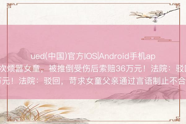 ued(中国)官方IOS|Android手机app下载入口 饮酒须眉夜深3次烦嚣女童，被推倒受伤后索赔36万元！法院：驳回，苛求女童父亲通过言语制止不合适常情常理