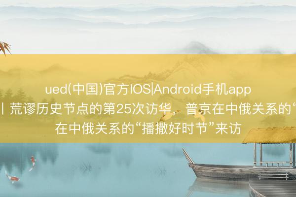 ued(中国)官方IOS|Android手机app下载入口 大应酬丨荒谬历史节点的第25次访华,普京在中俄关系的“播撒好时节”来访