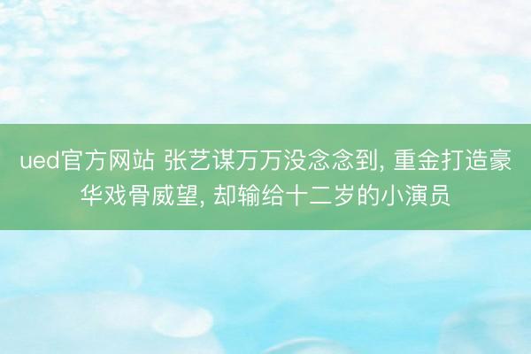 ued官方网站 张艺谋万万没念念到， 重金打造豪华戏骨威望， 却输给十二岁的小演员