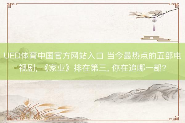UED体育中国官方网站入口 当今最热点的五部电视剧， 《家业》排在第三， 你在追哪一部?