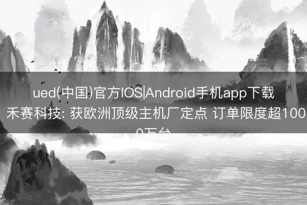 ued(中国)官方IOS|Android手机app下载入口 禾赛科技: 获欧洲顶级主机厂定点 订单限度超100万台