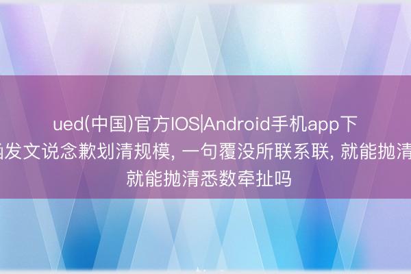 ued(中国)官方IOS|Android手机app下载入口 汪涵发文说念歉划清规模， 一句覆没所联系联， 就能抛清悉数牵扯吗