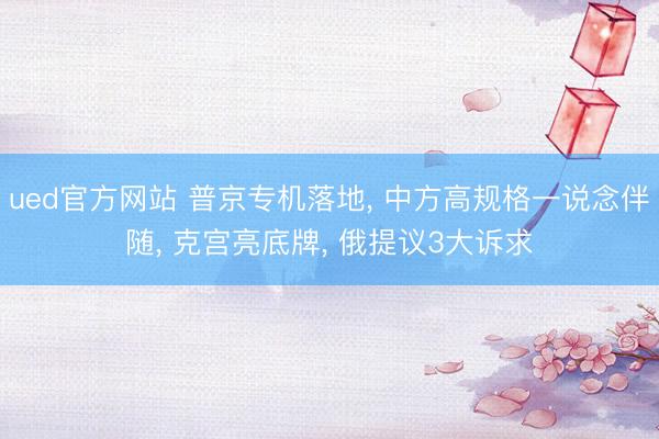 ued官方网站 普京专机落地， 中方高规格一说念伴随， 克宫亮底牌， 俄提议3大诉求