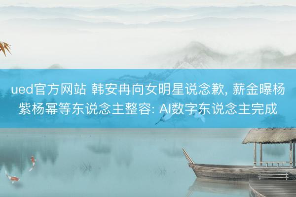 ued官方网站 韩安冉向女明星说念歉, 薪金曝杨紫杨幂等东说念主整容: AI数字东说念主完成