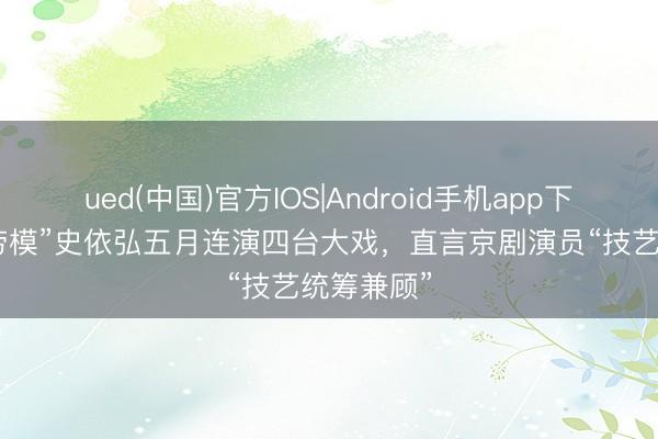 ued(中国)官方IOS|Android手机app下载入口 “劳模”史依弘五月连演四台大戏，直言京剧演员“技艺统筹兼顾”