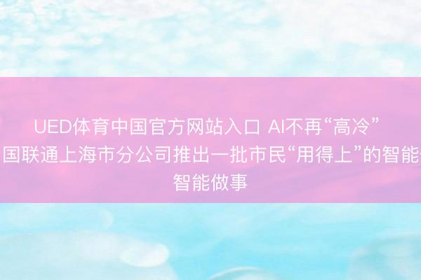 UED体育中国官方网站入口 AI不再“高冷” ,中国联通上海市分公司推出一批市民“用得上”的智能做事
