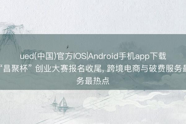 ued(中国)官方IOS|Android手机app下载入口 “昌聚杯” 创业大赛报名收尾， 跨境电商与破费服务最热点
