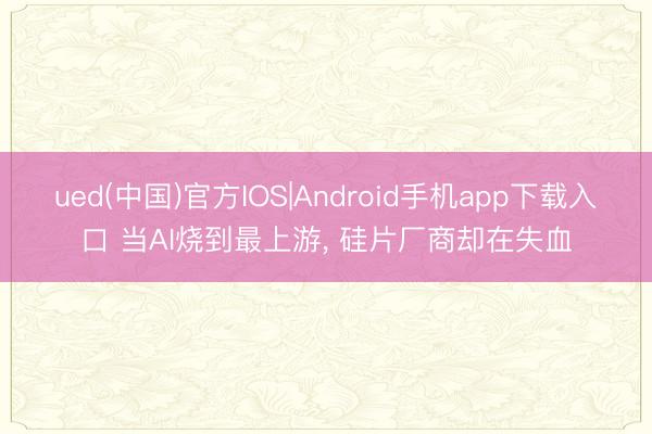 ued(中国)官方IOS|Android手机app下载入口 当AI烧到最上游， 硅片厂商却在失血