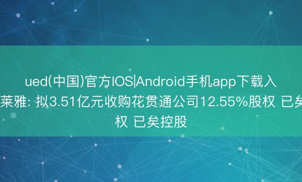ued(中国)官方IOS|Android手机app下载入口 珀莱雅: 拟3.51亿元收购花贯通公司12.55%股权 已矣控股