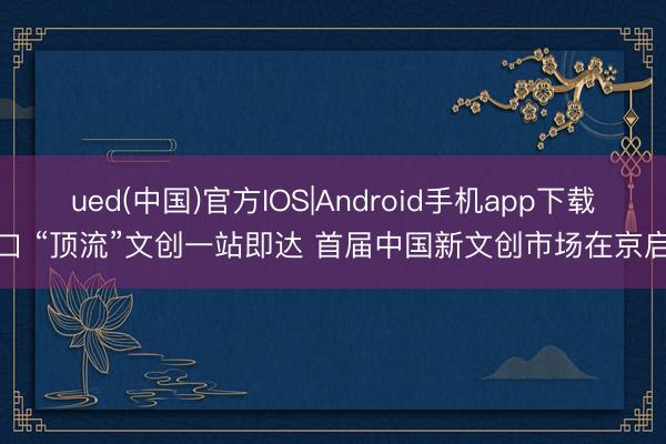 ued(中国)官方IOS|Android手机app下载入口 “顶流”文创一站即达 首届中国新文创市场在京启幕