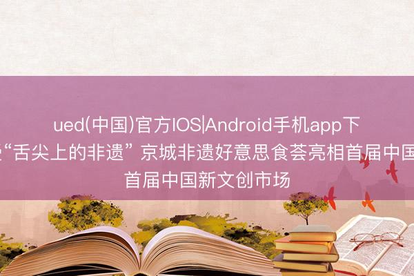 ued(中国)官方IOS|Android手机app下载入口 感受“舌尖上的非遗” 京城非遗好意思食荟亮相首届中国新文创市场