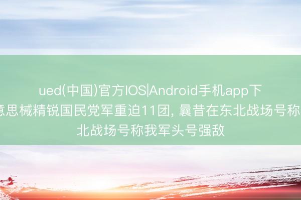 ued(中国)官方IOS|Android手机app下载入口 全好意思械精锐国民党军重迫11团， 曩昔在东北战场号称我军头号强敌