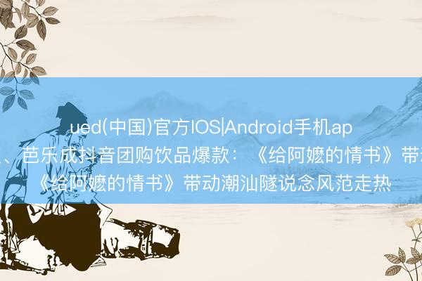 ued(中国)官方IOS|Android手机app下载入口 甜汤、黄皮、芭乐成抖音团购饮品爆款：《给阿嬷的情书》带动潮汕隧说念风范走热
