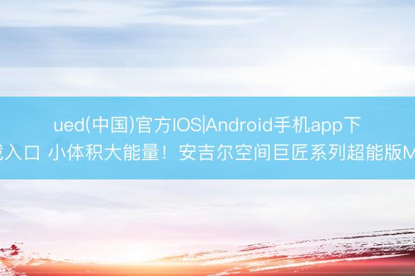 ued(中国)官方IOS|Android手机app下载入口 小体积大能量！安吉尔空间巨匠系列超能版M7