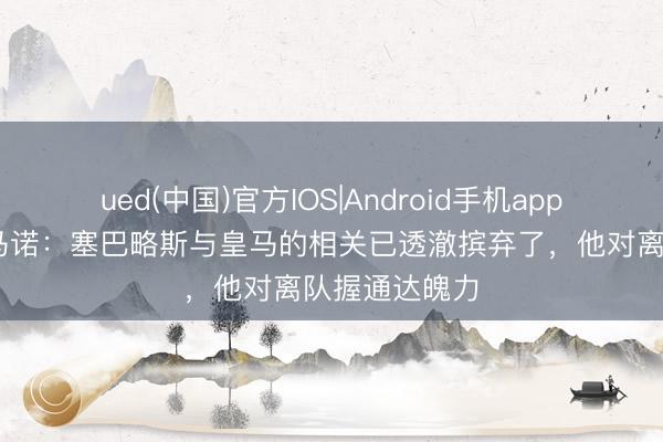 ued(中国)官方IOS|Android手机app下载入口 罗马诺：塞巴略斯与皇马的相关已透澈摈弃了，他对离队握通达魄力