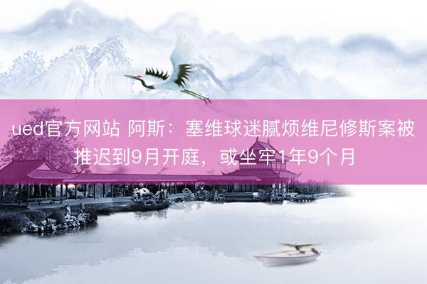 ued官方网站 阿斯:塞维球迷腻烦维尼修斯案被推迟到9月开庭,或坐牢1年9个月