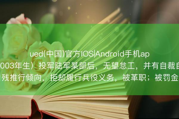 ued(中国)官方IOS|Android手机app下载入口 朱某某(男,2003年生)投军陆军某部后,无望怠工,并有自裁自残推行倾向,拒却履行兵役义务,被革职;被罚金63717元,不得招录为公事员