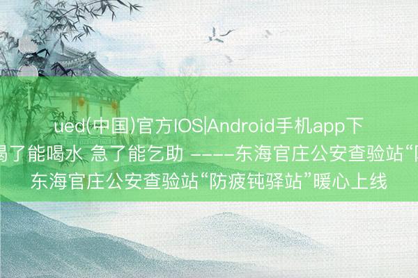 ued(中国)官方IOS|Android手机app下载入口 累了能歇脚 渴了能喝水 急了能乞助 ----东海官庄公安查验站“防疲钝驿站”暖心上线