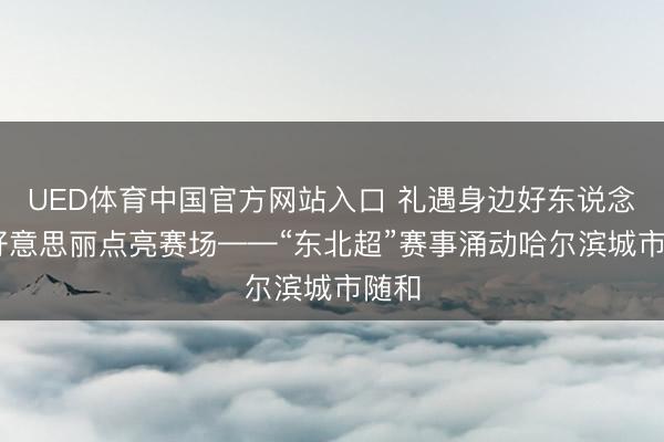 UED体育中国官方网站入口 礼遇身边好东说念主 好意思丽点亮赛场——“东北超”赛事涌动哈尔滨城市随和