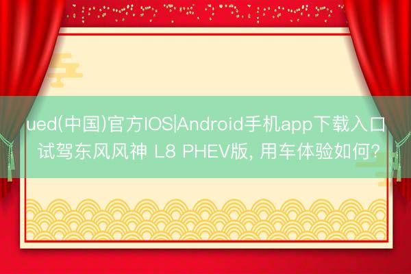 ued(中国)官方IOS|Android手机app下载入口 试驾东风风神 L8 PHEV版， 用车体验如何?