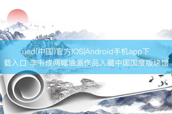 ued(中国)官方IOS|Android手机app下载入口 李书成两幅油画作品入藏中国国度版块馆