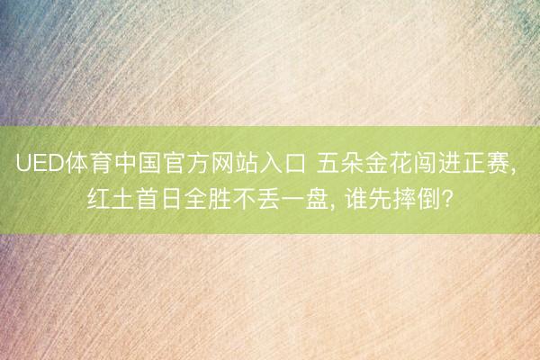 UED体育中国官方网站入口 五朵金花闯进正赛， 红土首日全胜不丢一盘， 谁先摔倒?