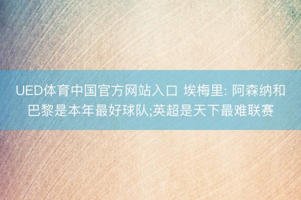 UED体育中国官方网站入口 埃梅里: 阿森纳和巴黎是本年最好球队;英超是天下最难联赛