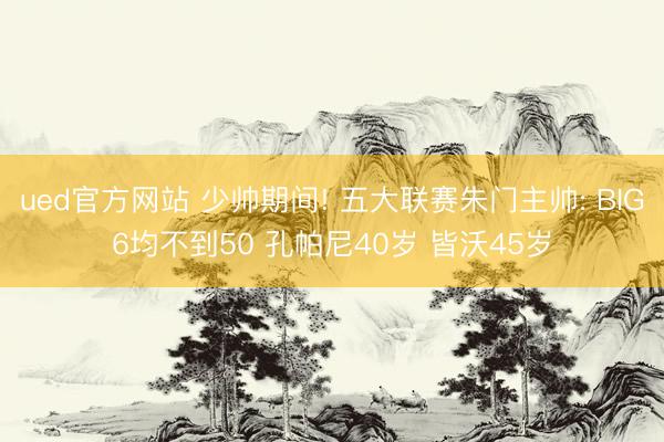 ued官方网站 少帅期间! 五大联赛朱门主帅: BIG6均不到50 孔帕尼40岁 皆沃45岁