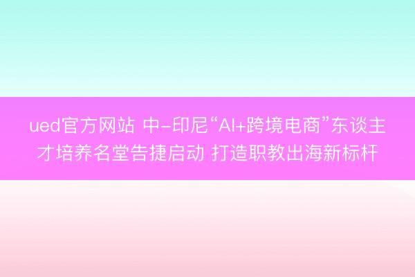 ued官方网站 中-印尼“AI+跨境电商”东谈主才培养名堂告捷启动 打造职教出海新标杆