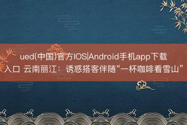 ued(中国)官方IOS|Android手机app下载入口 云南丽江:诱惑搭客伴随“一杯咖啡看雪山”