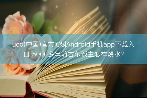 ued(中国)官方IOS|Android手机app下载入口 5000多年前古东谈主怎样烧水？