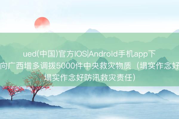 ued(中国)官方IOS|Android手机app下载入口 三部门向广西增多调拨5000件中央救灾物质(塌实作念好防汛救灾责任)