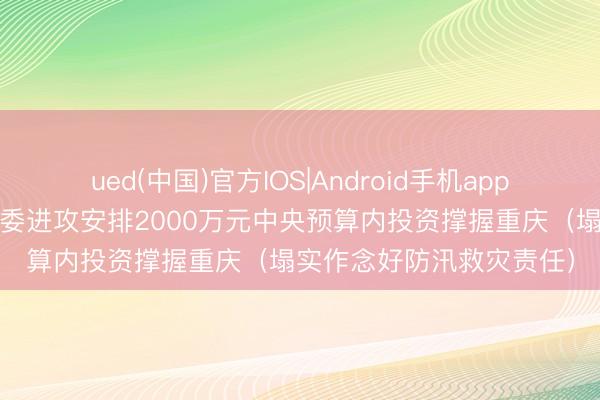 ued(中国)官方IOS|Android手机app下载入口 国度发展矫正委进攻安排2000万元中央预算内投资撑握重庆（塌实作念好防汛救灾责任）