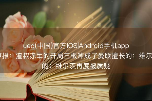 ued(中国)官方IOS|Android手机app下载入口 回声报：渣叔赤军的开局三板斧成了曼联擅长的；维尔茨再度被质疑